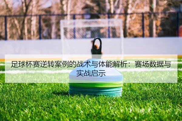 足球杯赛逆转案例的战术与体能解析：赛场数据与实战启示